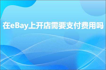 璺ㄥ鐢靛晢鐭ヨ瘑:鍦╡Bay涓婂紑搴楅渶瑕佹敮浠樿垂鐢ㄥ悧